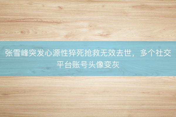 张雪峰突发心源性猝死抢救无效去世，多个社交平台账号头像变灰