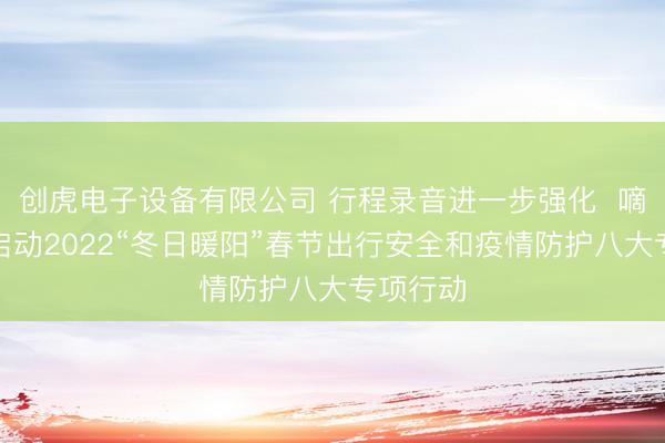 创虎电子设备有限公司 行程录音进一步强化  嘀嗒出行启动2022“冬日暖阳”春节出行安全和疫情防护八大专项行动