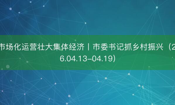 以市场化运营壮大集体经济丨市委书记抓乡村振兴（2026.04.13-04.19）