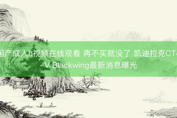 国产成人h视频在线观看 再不买就没了 凯迪拉克CT4-V Blackwing最新消息曝光