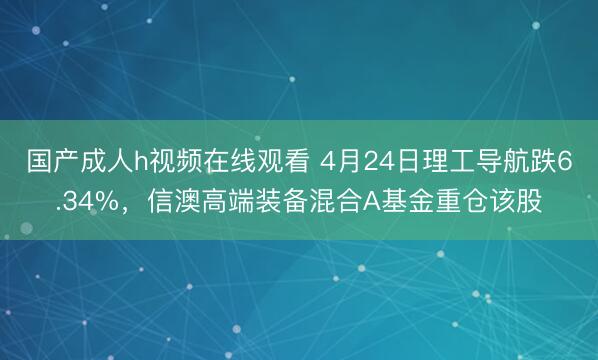 国产成人h视频在线观看 4月24日理工导航跌6.34%，信澳高端装备混合A基金重仓该股