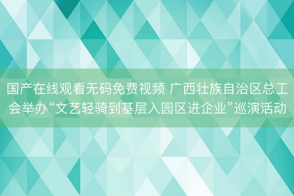 国产在线观看无码免费视频 广西壮族自治区总工会举办“文艺轻骑到基层入园区进企业”巡演活动