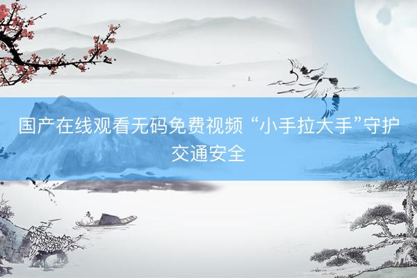 国产在线观看无码免费视频 “小手拉大手”守护交通安全