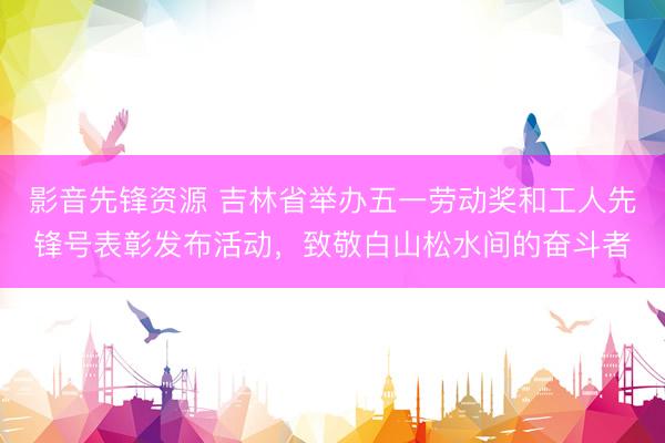 影音先锋资源 吉林省举办五一劳动奖和工人先锋号表彰发布活动，致敬白山松水间的奋斗者