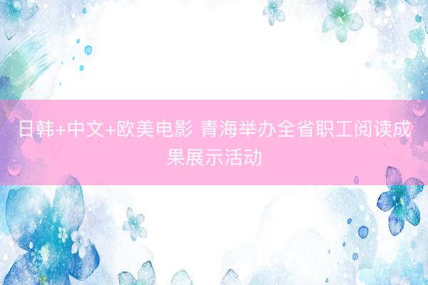日韩+中文+欧美电影 青海举办全省职工阅读成果展示活动