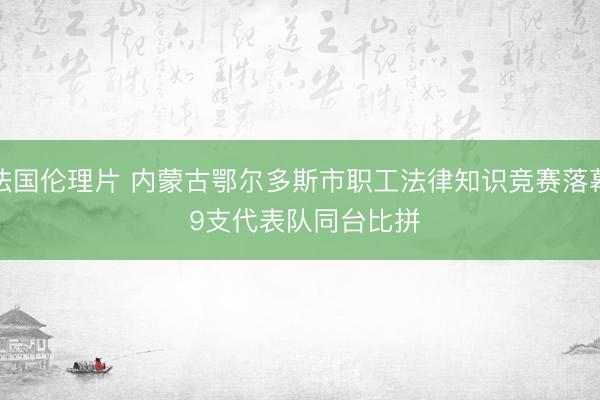 法国伦理片 内蒙古鄂尔多斯市职工法律知识竞赛落幕 9支代表队同台比拼