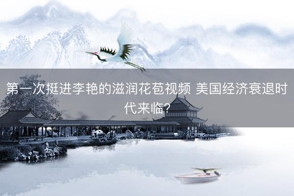 第一次挺进李艳的滋润花苞视频 美国经济衰退时代来临?