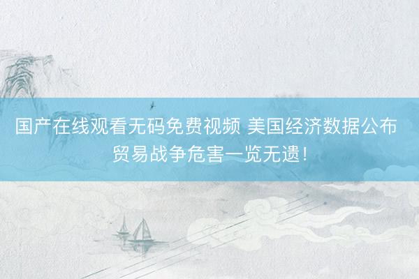 国产在线观看无码免费视频 美国经济数据公布 贸易战争危害一览无遗！