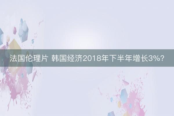 法国伦理片 韩国经济2018年下半年增长3%？
