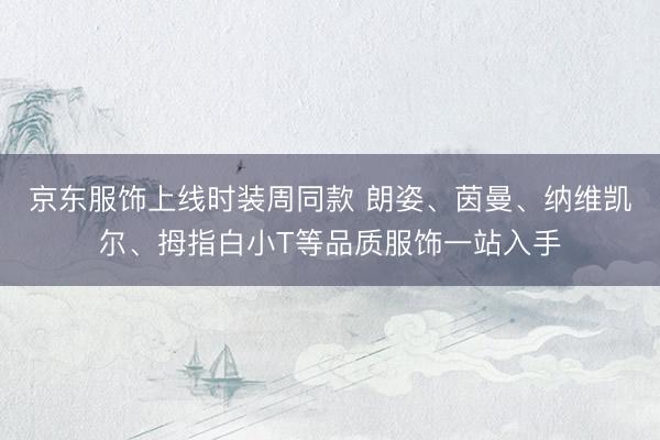 京东服饰上线时装周同款 朗姿、茵曼、纳维凯尔、拇指白小T等品质服饰一站入手