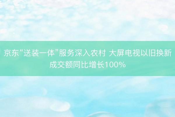 京东“送装一体”服务深入农村 大屏电视以旧换新成交额同比增长100%