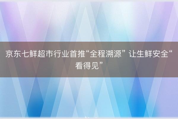 京东七鲜超市行业首推“全程溯源” 让生鲜安全“看得见”