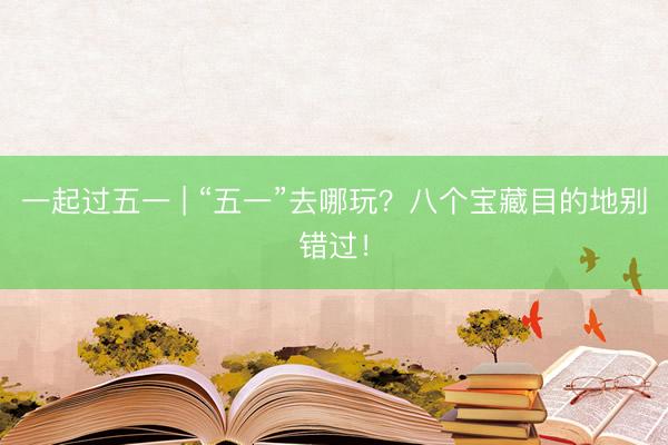 一起过五一 | “五一”去哪玩？八个宝藏目的地别错过！