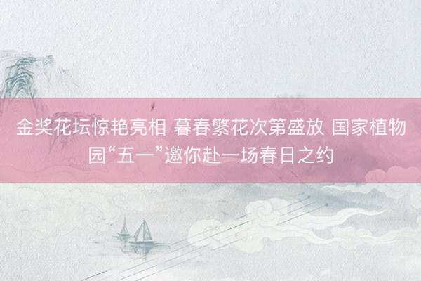 金奖花坛惊艳亮相 暮春繁花次第盛放 国家植物园“五一”邀你赴一场春日之约
