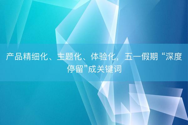 产品精细化、主题化、体验化，五一假期 “深度停留”成关键词