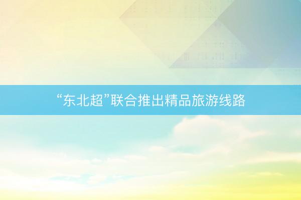 “东北超”联合推出精品旅游线路