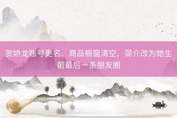 贺娇龙账号更名，商品橱窗清空，简介改为她生前最后一条朋友圈