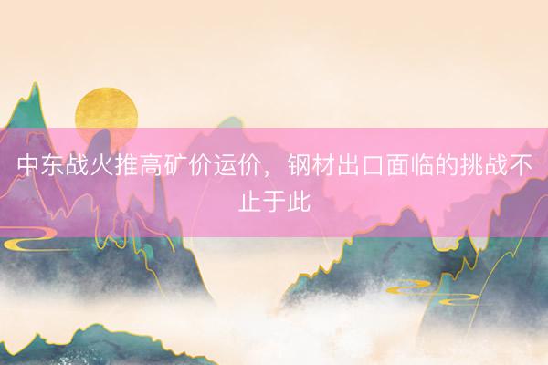 中东战火推高矿价运价，钢材出口面临的挑战不止于此