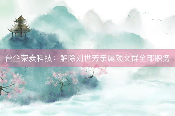 台企荣炭科技：解除刘世芳亲属颜文群全部职务