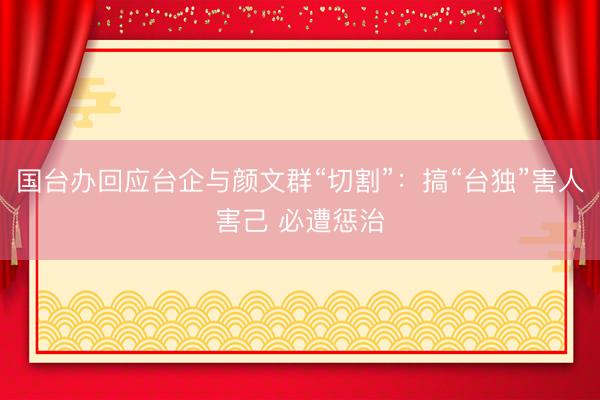 国台办回应台企与颜文群“切割”：搞“台独”害人害己 必遭惩治