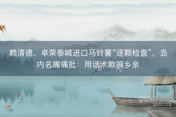 赖清德、卓荣泰喊进口马铃薯“逐颗检查”，岛内名嘴痛批：用话术欺骗乡亲
