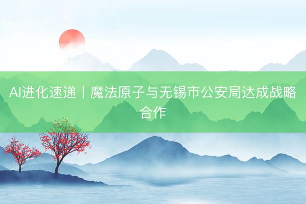 AI进化速递丨魔法原子与无锡市公安局达成战略合作