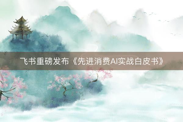 飞书重磅发布《先进消费AI实战白皮书》