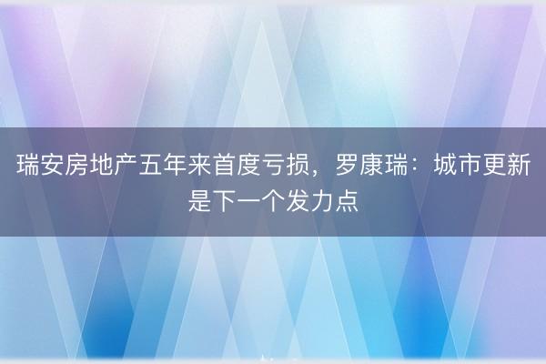 瑞安房地产五年来首度亏损,罗康瑞:城市更新是下一个发力点