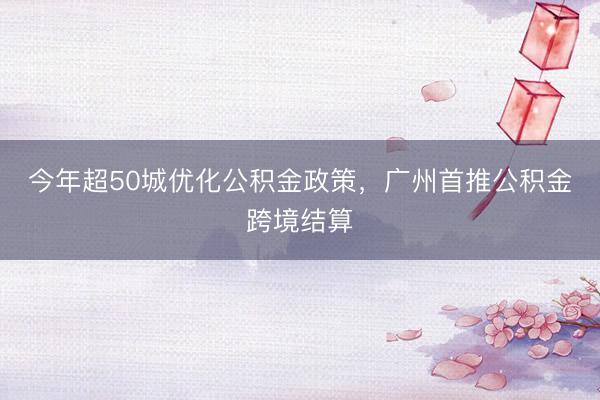 今年超50城优化公积金政策,广州首推公积金跨境结算