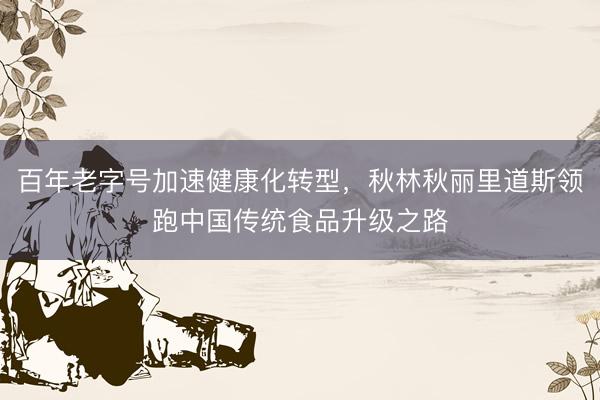 百年老字号加速健康化转型，秋林秋丽里道斯领跑中国传统食品升级之路