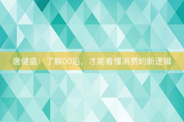唐健盛：了解00后，才能看懂消费的新逻辑