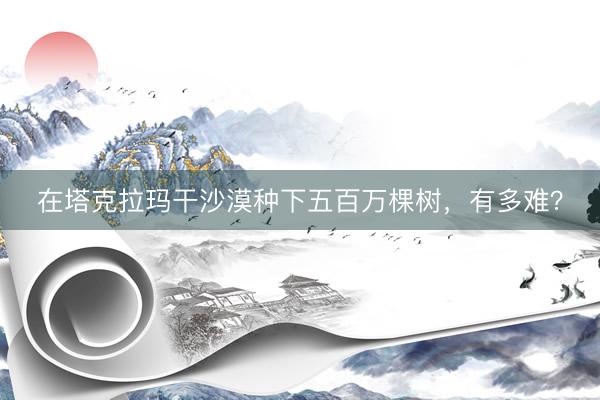 在塔克拉玛干沙漠种下五百万棵树，有多难？
