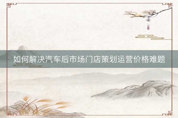 如何解决汽车后市场门店策划运营价格难题