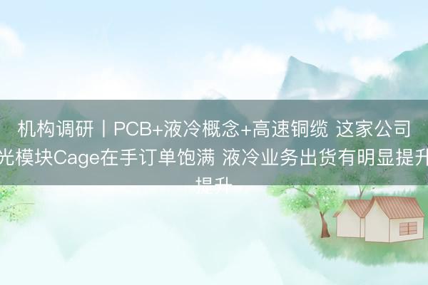 机构调研丨PCB+液冷概念+高速铜缆 这家公司光模块Cage在手订单饱满 液冷业务出货有明显提升