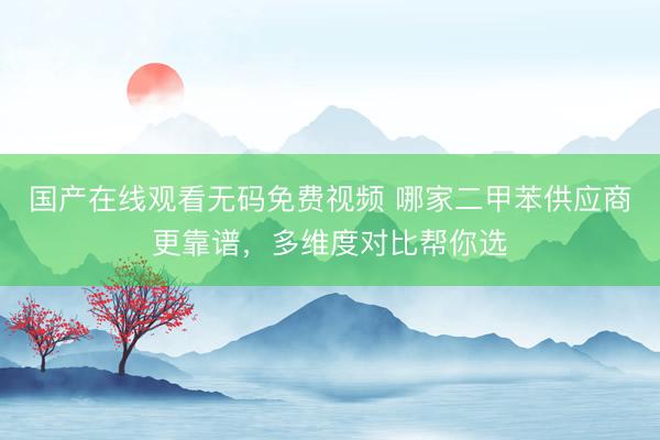 国产在线观看无码免费视频 哪家二甲苯供应商更靠谱,多维度对比帮你选