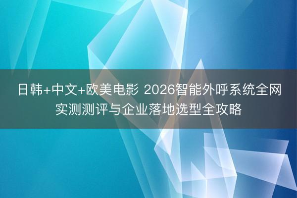 日韩+中文+欧美电影 2026智能外呼系统全网实测测评与企业落地选型全攻略