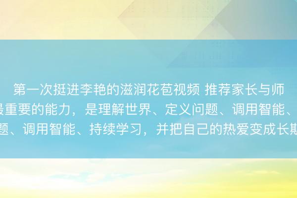 第一次挺进李艳的滋润花苞视频 推荐家长与师生阅读3507:未来最重要的能力,是理解世界、定义问题、调用智能、持续学习,并把自己的热爱变成长期作品的能力