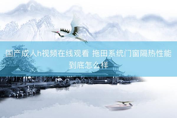 国产成人h视频在线观看 拖田系统门窗隔热性能到底怎么样