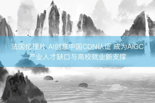 法国伦理片 AI创意中国CDN认证 成为AIGC产业人才缺口与高校就业新支撑