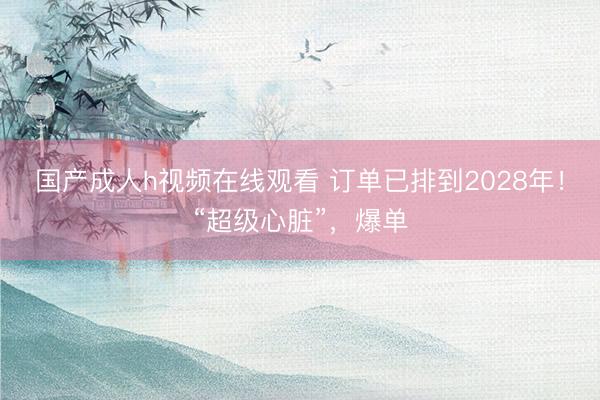 国产成人h视频在线观看 订单已排到2028年！“超级心脏”，爆单