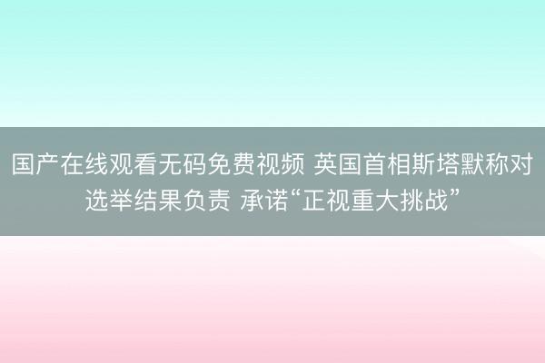 国产在线观看无码免费视频 英国首相斯塔默称对选举结果负责 承诺“正视重大挑战”
