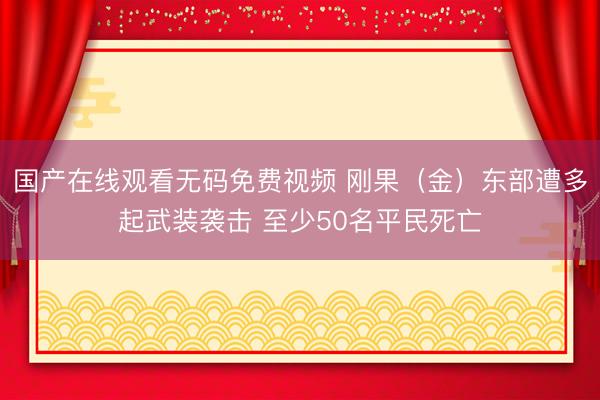 国产在线观看无码免费视频 刚果（金）东部遭多起武装袭击 至少50名平民死亡