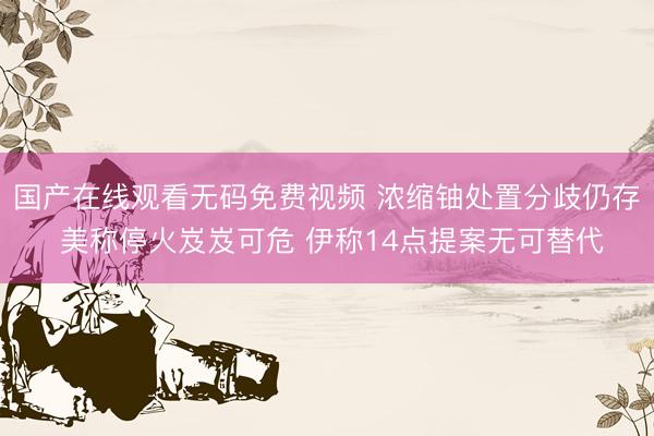 国产在线观看无码免费视频 浓缩铀处置分歧仍存 美称停火岌岌可危 伊称14点提案无可替代