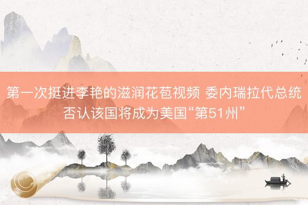 第一次挺进李艳的滋润花苞视频 委内瑞拉代总统否认该国将成为美国“第51州”