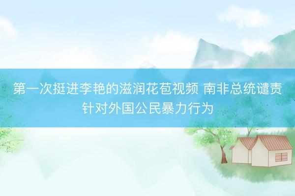第一次挺进李艳的滋润花苞视频 南非总统谴责针对外国公民暴力行为