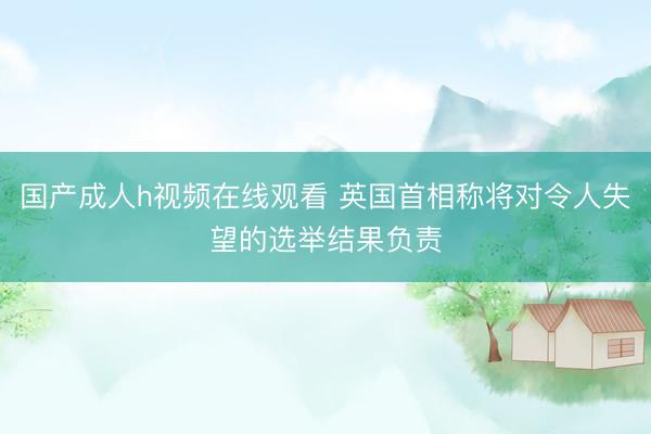 国产成人h视频在线观看 英国首相称将对令人失望的选举结果负责