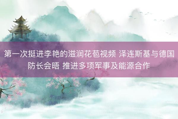 第一次挺进李艳的滋润花苞视频 泽连斯基与德国防长会晤 推进多项军事及能源合作