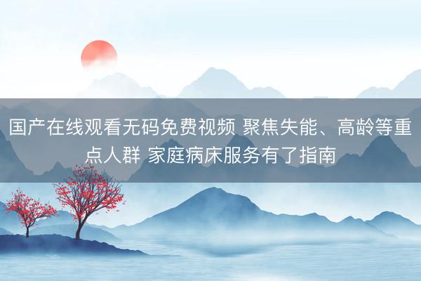 国产在线观看无码免费视频 聚焦失能、高龄等重点人群 家庭病床服务有了指南