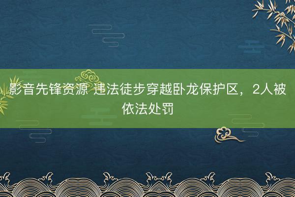 影音先锋资源 违法徒步穿越卧龙保护区，2人被依法处罚