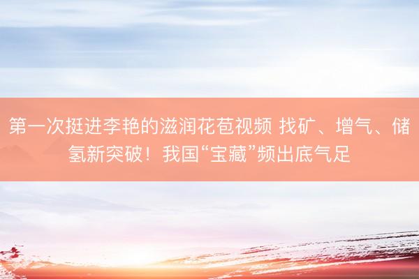 第一次挺进李艳的滋润花苞视频 找矿、增气、储氢新突破！我国“宝藏”频出底气足